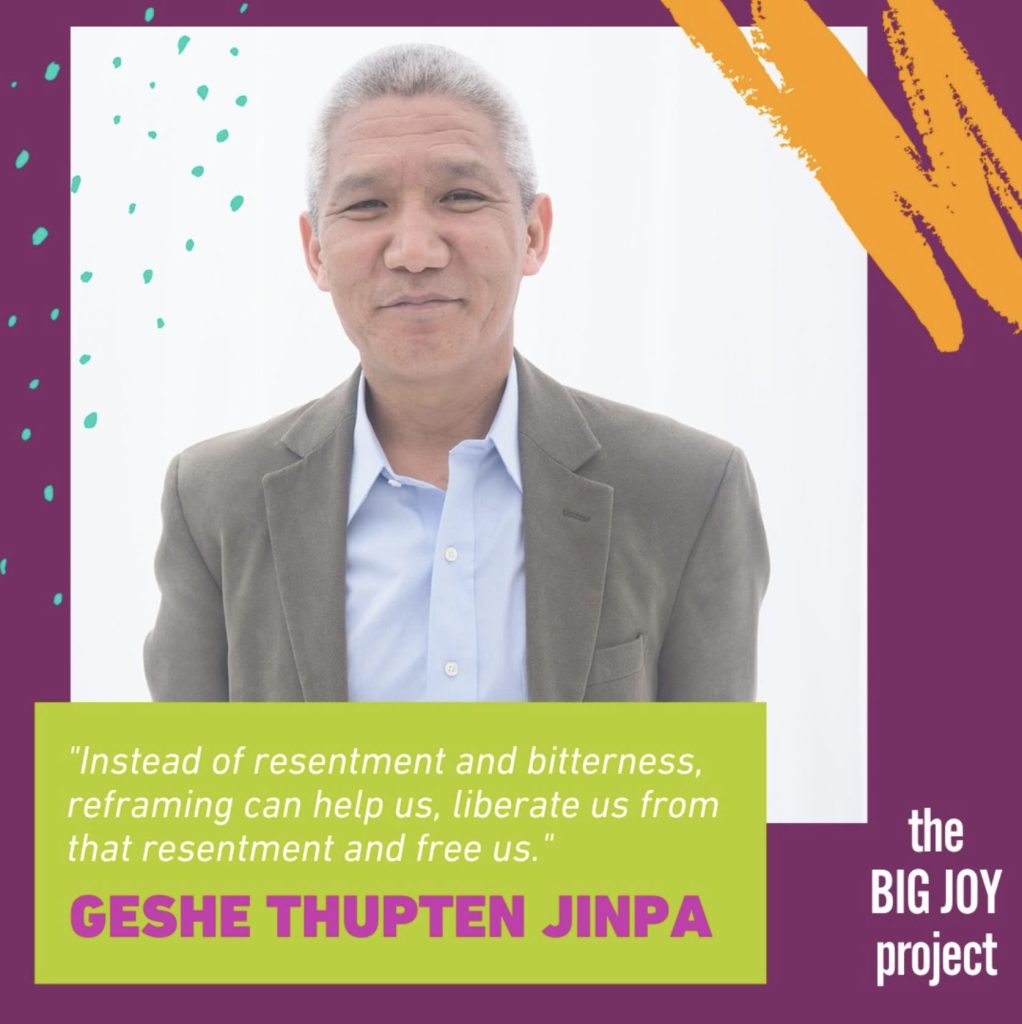 "Instead of resentment and bitterness, reframing can help us, liberate us from that resentment and free us."
GESHE THUPTEN JINPA
the BIG JOY project