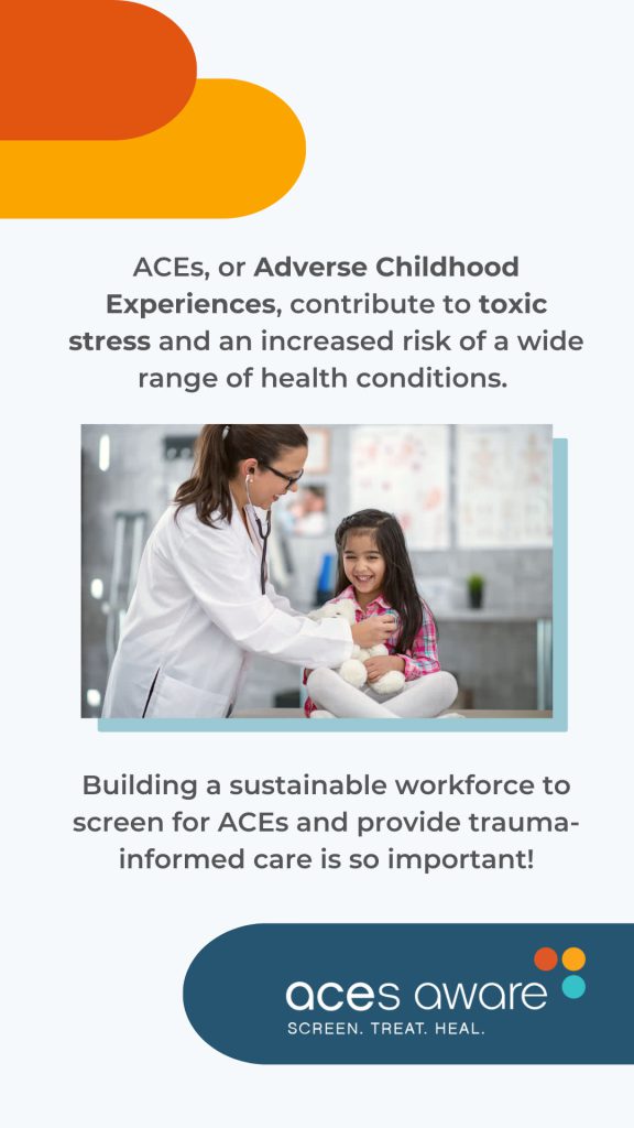 ACEs, or Adverse Childhood Experiences, contribute to toxic stress and an increased risk of a wide range of health conditions.
Building a sustainable workforce to screen for ACEs and provide trauma-informed care is so important!
ACEs Aware: Screen. Treat. Heal