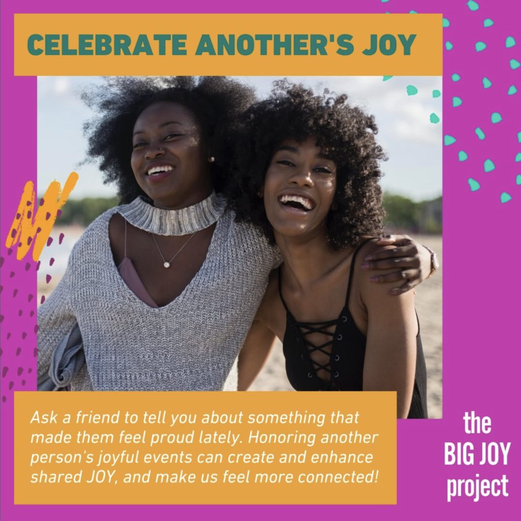 CELEBRATE ANOTHER'S JOY
Ask a friend to tell you about something that made them feel proud lately. Honoring another person's joyful events can create and enhance shared JOY, and make us feel more connected!
the BIG JOY project