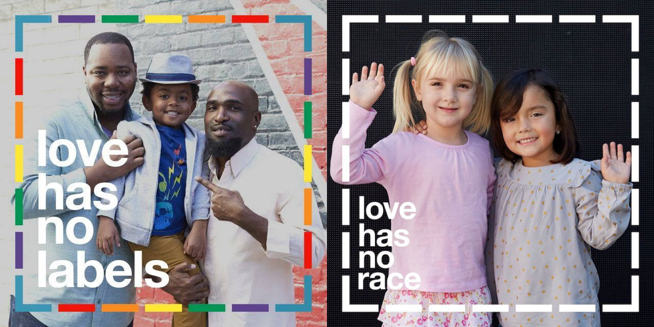 Two images from the Love Has No Labels campaign.  
First image: two fathers with their young boy with the caption "love has no labels" and a rainbow border around the image.
Second image: two little girls of different races with caption "love has no race"